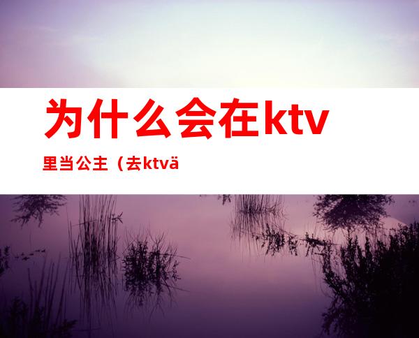 为什么会在ktv里当公主（去ktv为什么要叫公主）