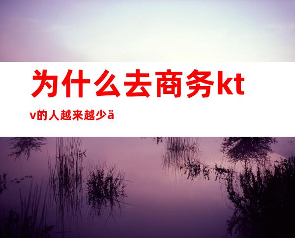 为什么去商务ktv的人越来越少了（商务ktv上班会吃亏吗）