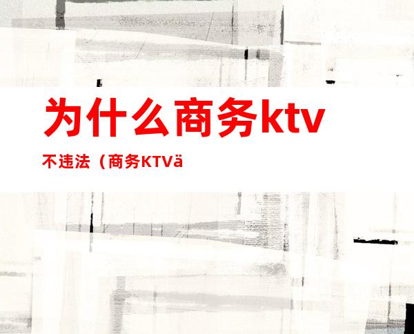 为什么商务ktv不违法（商务KTV乱吗）