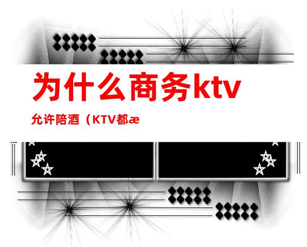 为什么商务ktv允许陪酒（KTV都有陪酒吗）