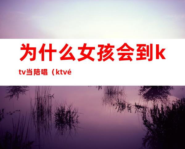 为什么女孩会到ktv当陪唱（ktv陪唱能当女朋友吗）