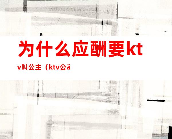 为什么应酬要ktv叫公主（ktv公主要喝酒吗?）