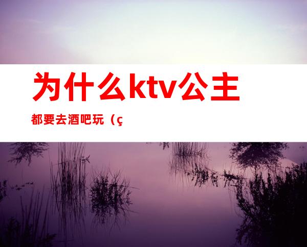 为什么ktv公主都要去酒吧玩（男人为什么喜欢去ktv 点公主）