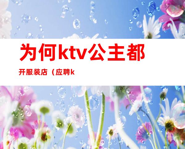 为何ktv公主都开服装店（应聘ktv公主直接去店里吗）