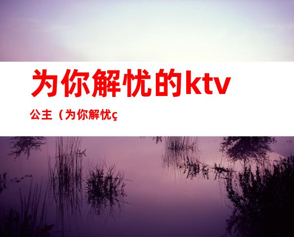 为你解忧的ktv公主（为你解忧的ktv公主歌词）