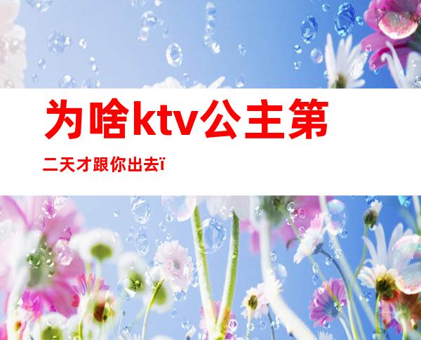 为啥ktv公主第二天才跟你出去（ktv里公主能约出来吗）