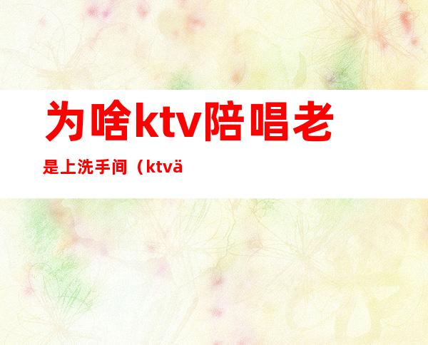 为啥ktv陪唱老是上洗手间（ktv为什么带洗手间）