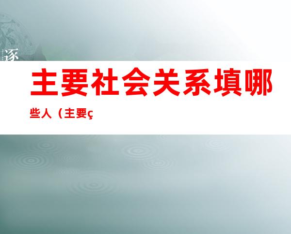 主要社会关系填哪些人（主要社会关系填哪些人爷爷奶奶没职务怎么填）