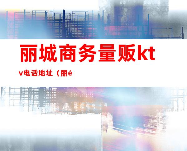 丽城商务量贩ktv电话地址（丽都国际量贩ktv）