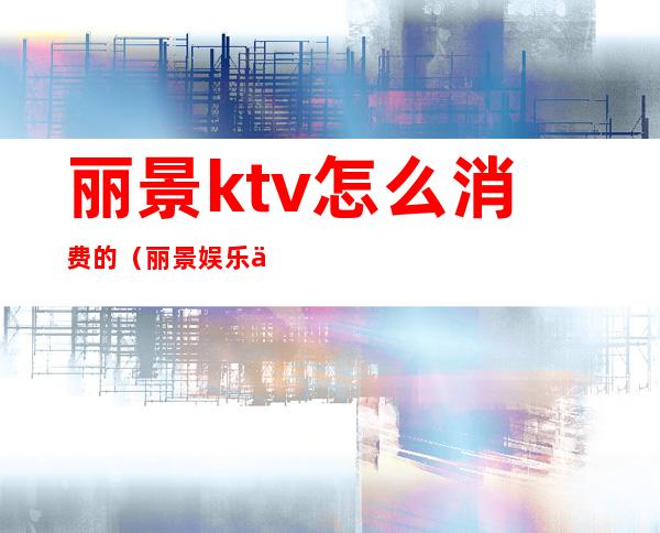 丽景ktv怎么消费的（丽景娱乐会所KTV怎么样）