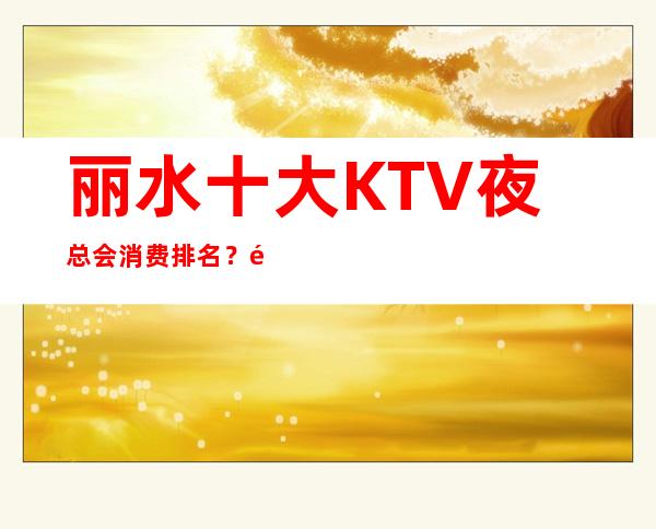 丽水十大KTV夜总会消费排名？高档好耍不贵消费排名高