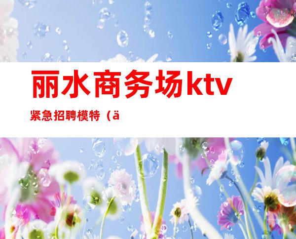 丽水商务场ktv紧急招聘模特（丽水KTV招聘服务员）