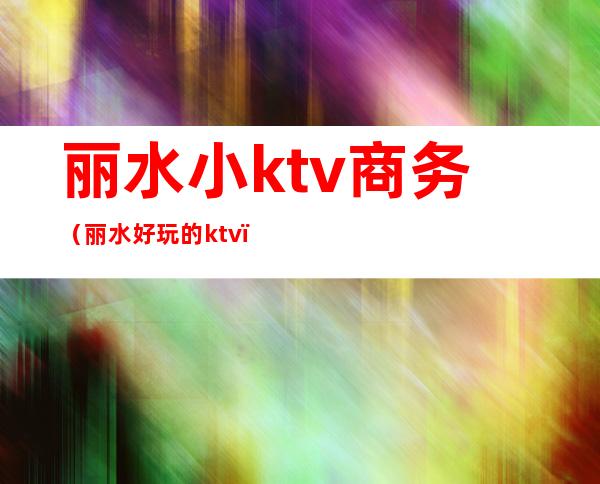 丽水小ktv商务（丽水好玩的ktv）