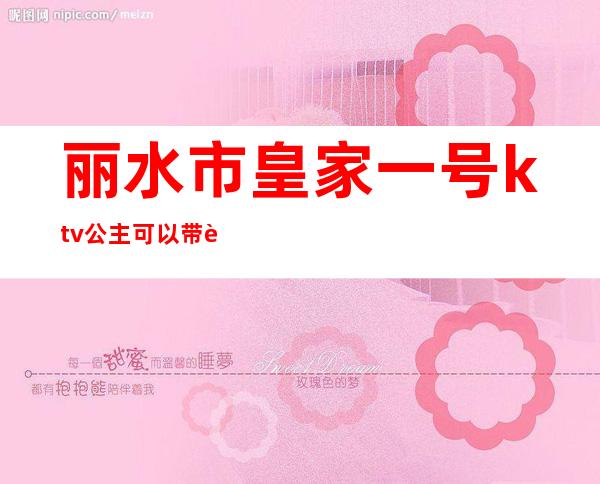 丽水市皇家一号ktv公主可以带走吗?（丽水皇家一号ktv消费）