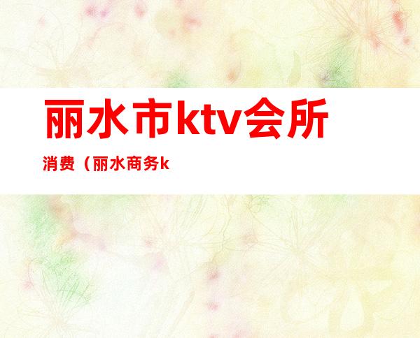 丽水市ktv会所消费（丽水商务ktv）