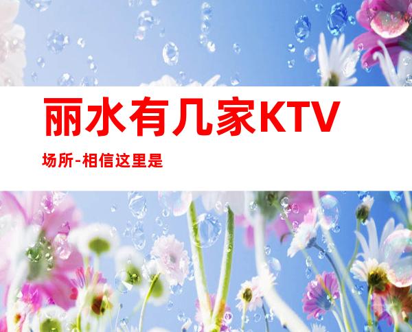 丽水有几家KTV场所-相信这里是你梦想启航的地方