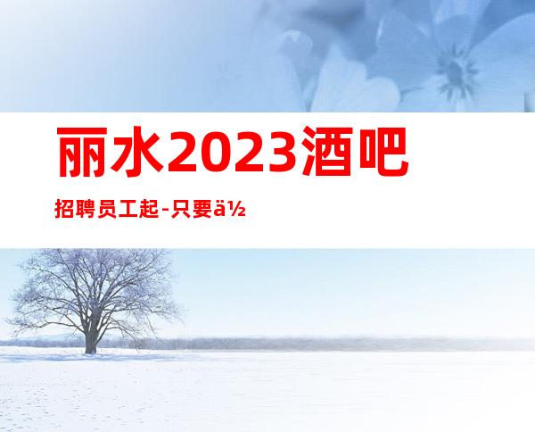 丽水2023酒吧招聘员工起-只要你缺咱俩就有缘