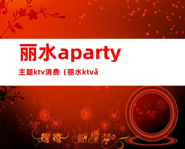 丽水aparty主题ktv消费（丽水ktv哪里好玩）