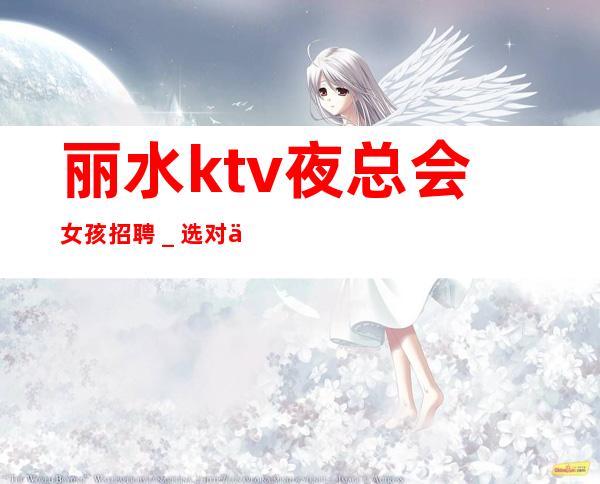 丽水ktv夜总会女孩招聘＿选对人少走弯路