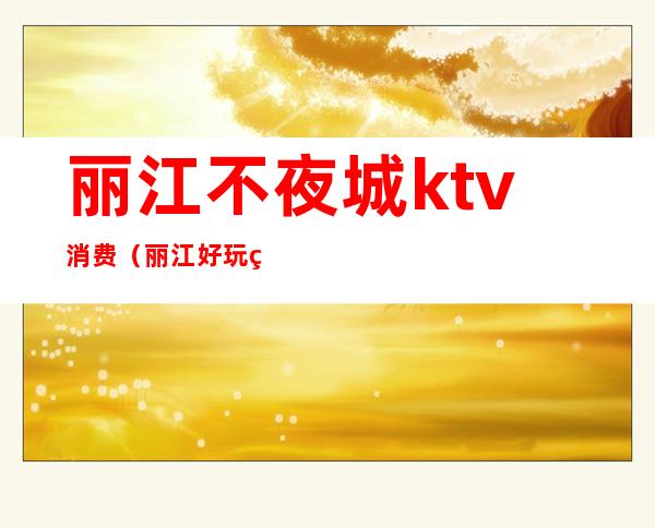 丽江不夜城ktv消费（丽江好玩的ktv）