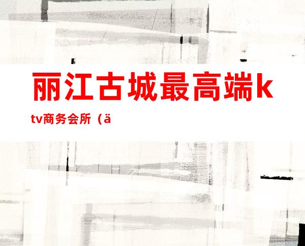 丽江古城最高端ktv商务会所（丽江最好的KTV）