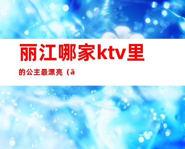 丽江哪家ktv里的公主最漂亮（丽江最豪华的ktv是）