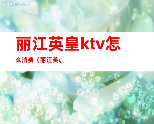 丽江英皇ktv怎么消费（丽江英皇ktv怎么消费的）