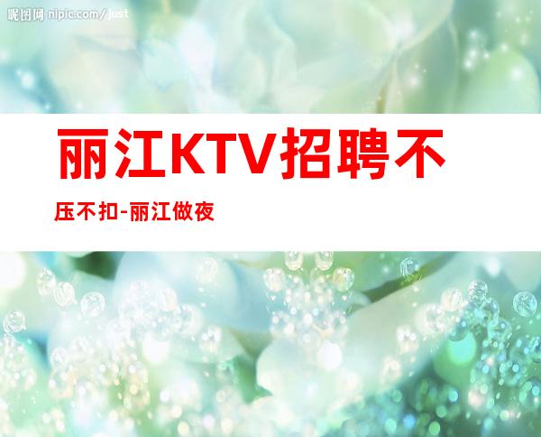 丽江KTV招聘不压不扣-丽江做夜总会拿高的技巧