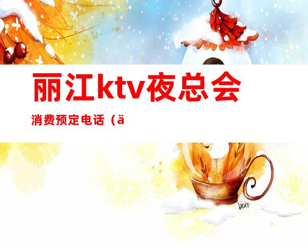 丽江ktv夜总会消费预定电话（丽江夜总会预订）