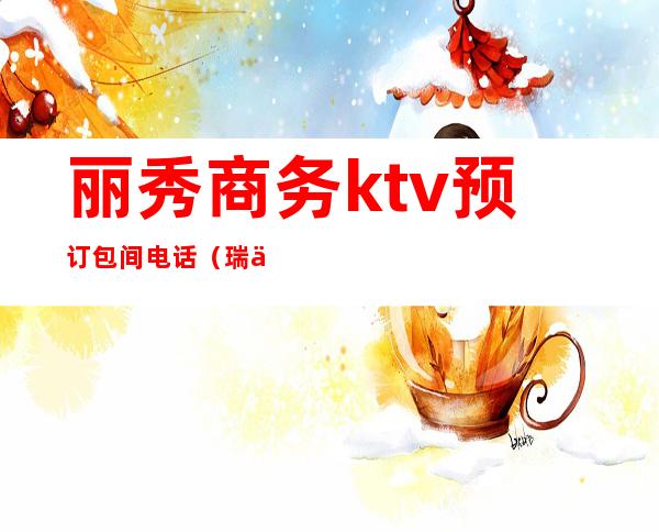 丽秀商务ktv预订包间电话（瑞丽歌秀ktv电话号码）