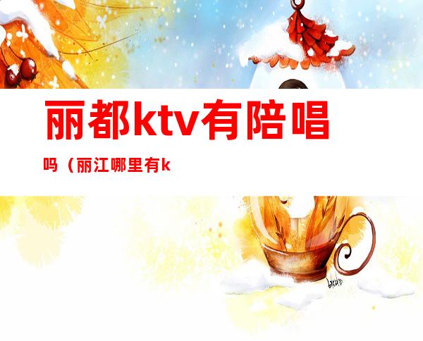 丽都ktv有陪唱吗（丽江哪里有ktv有陪唱的）