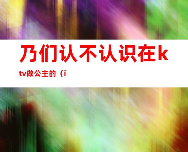 乃们认不认识在ktv做公主的（）