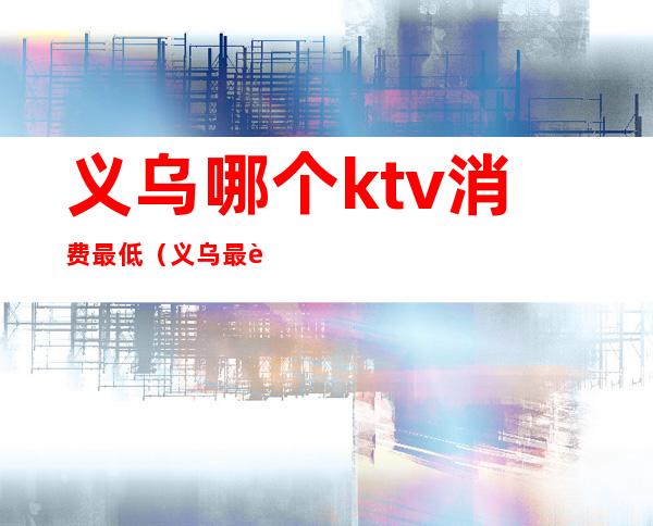 义乌哪个ktv消费最低（义乌最贵ktv）