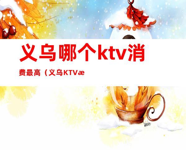 义乌哪个ktv消费最高（义乌KTV排名）