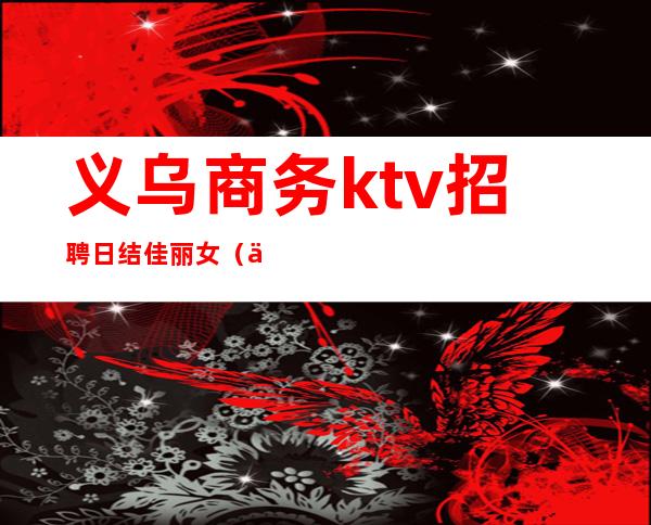 义乌商务ktv招聘日结佳丽女（义乌ktv800模特招聘）