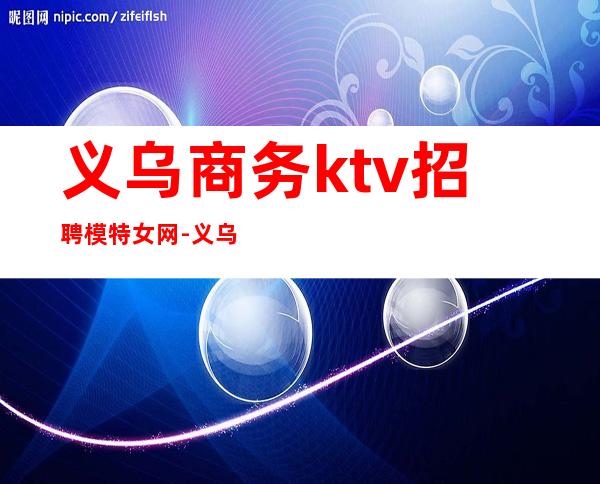 义乌商务ktv招聘模特女网-义乌的ktv服务员工资是多少