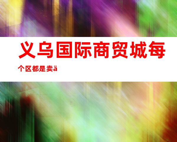 义乌国际商贸城每个区都是卖什么的?（义乌国际商贸城5个区分别是卖什么）