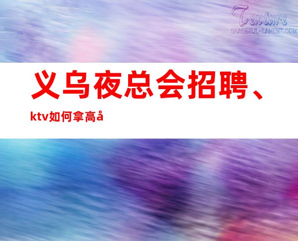 义乌夜总会招聘、ktv如何拿高分必看