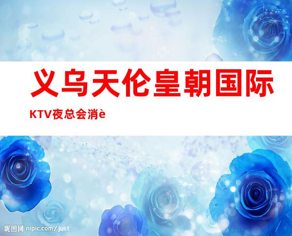 义乌天伦皇朝国际KTV夜总会消费水平，皇朝国际是商务的吗。