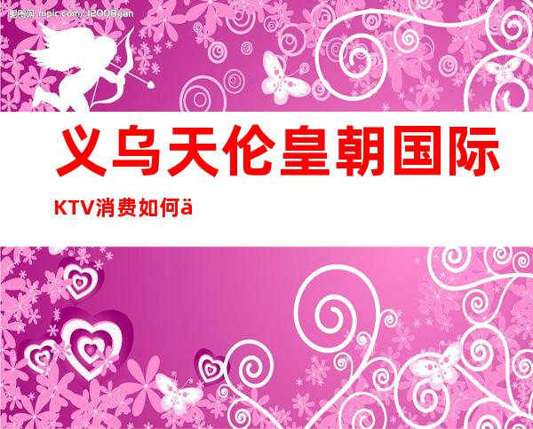 义乌天伦皇朝国际KTV消费如何价格多少，节目好玩吗？