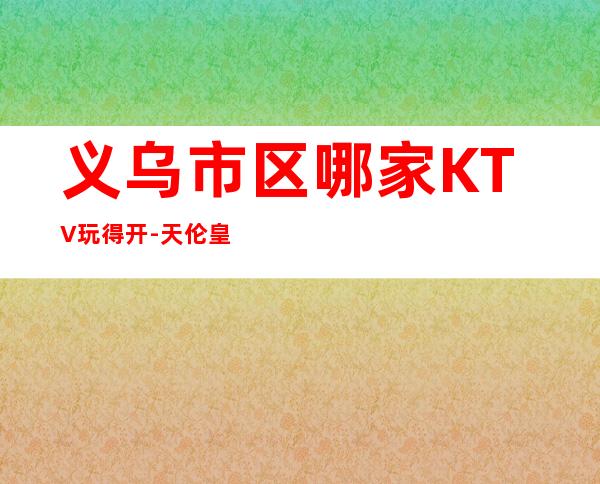 义乌市区哪家KTV玩得开-天伦皇朝国际娱乐会所值得体验。