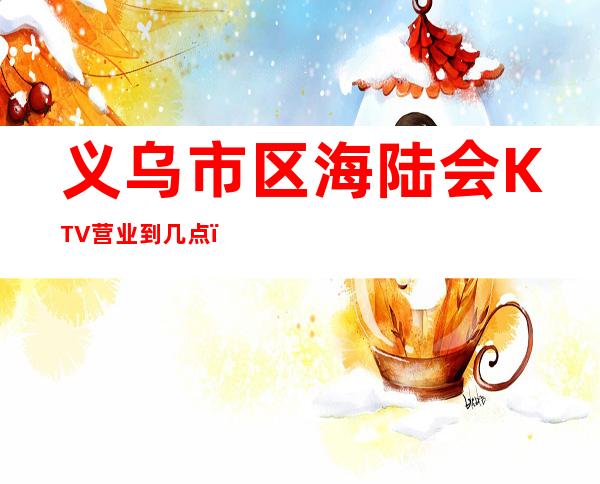 义乌市区海陆会KTV营业到几点，海陆会KTV乱不乱的？