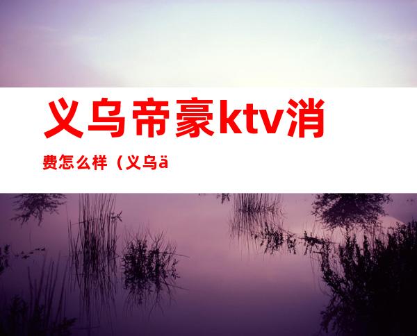 义乌帝豪ktv消费怎么样（义乌万豪ktv怎么样）