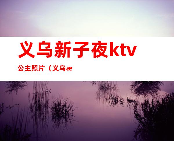 义乌新子夜ktv公主照片（义乌有公主的ktv）