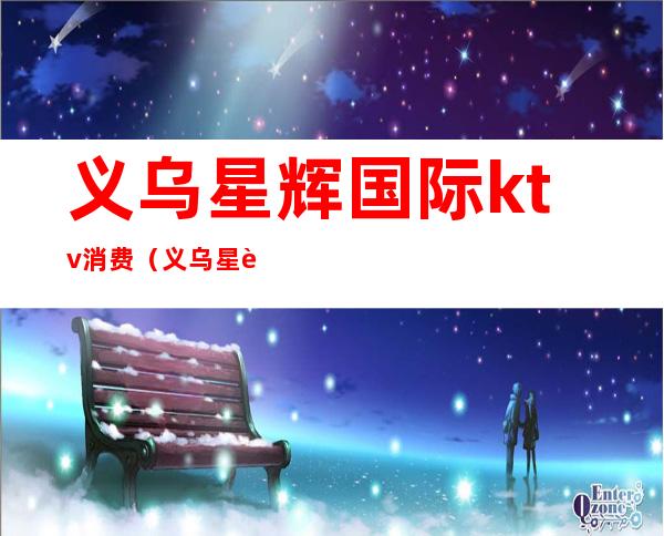 义乌星辉国际ktv消费（义乌星辉国际ktv消费怎么样）