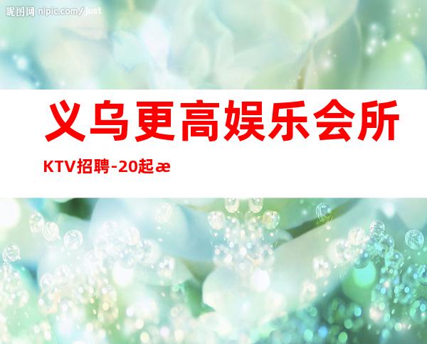 义乌更高娱乐会所KTV招聘-20起步每天70间房爆满