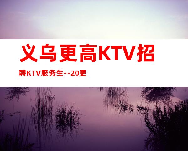 义乌更高KTV招聘KTV服务生--20更高场所心有多大舞台就有多大