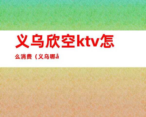 义乌欣空ktv怎么消费（义乌哪家ktv玩的开放）