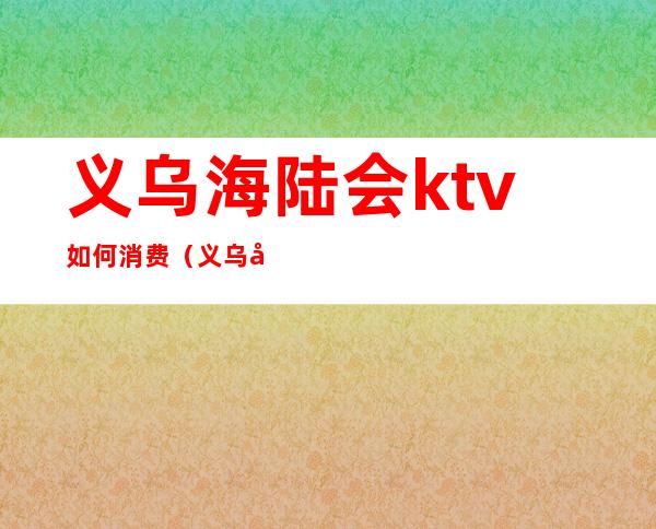 义乌海陆会ktv如何消费（义乌哪家ktv玩的开放）