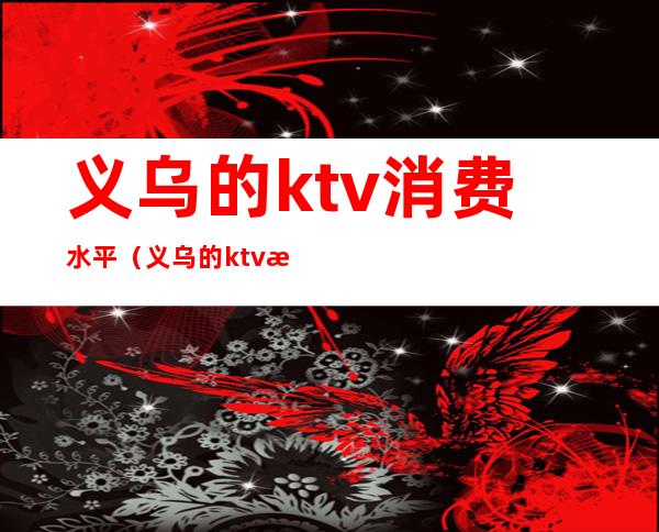 义乌的ktv消费水平（义乌的ktv消费水平如何）